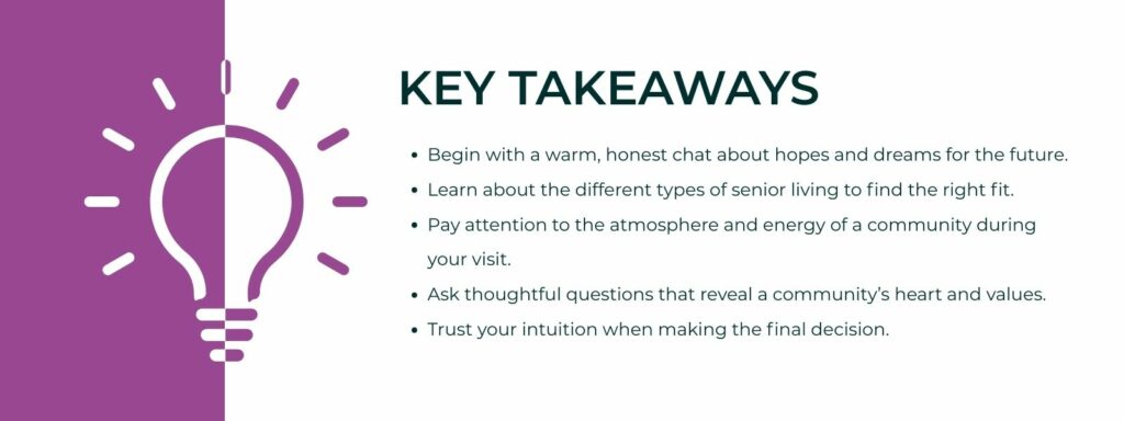 infographic that says 'Key Takeaways
Begin with a warm, honest chat about hopes and dreams for the future.
Learn about the different types of senior living to find the right fit.
Pay attention to the atmosphere and energy of a community during your visit.
Ask thoughtful questions that reveal a community’s heart and values.
Trust your intuition when making the final decision.'